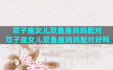双子座女儿双鱼座妈妈配对 双子座女儿双鱼座妈妈配对好吗